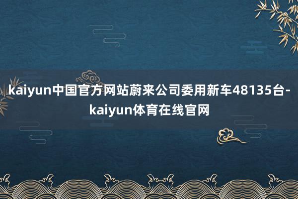 kaiyun中国官方网站蔚来公司委用新车48135台-kaiyun体育在线官网
