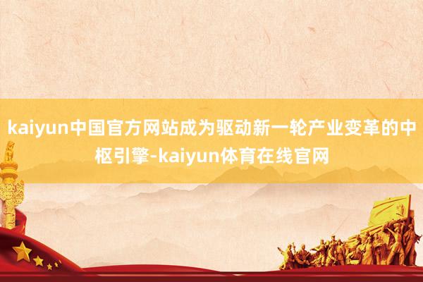 kaiyun中国官方网站成为驱动新一轮产业变革的中枢引擎-kaiyun体育在线官网