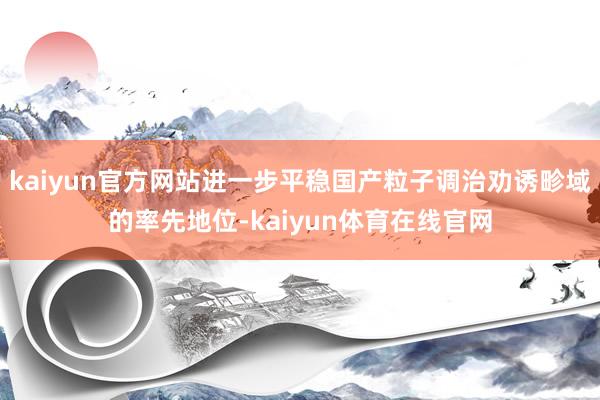 kaiyun官方网站进一步平稳国产粒子调治劝诱畛域的率先地位-kaiyun体育在线官网
