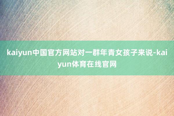 kaiyun中国官方网站对一群年青女孩子来说-kaiyun体育在线官网