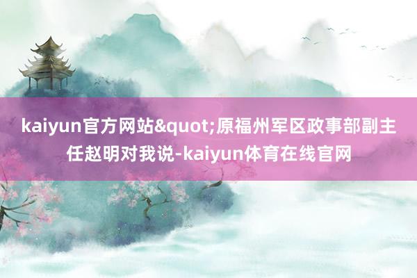 kaiyun官方网站"原福州军区政事部副主任赵明对我说-kaiyun体育在线官网