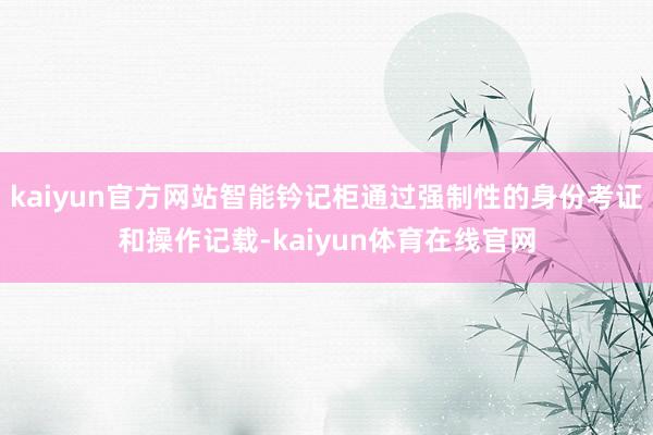 kaiyun官方网站智能钤记柜通过强制性的身份考证和操作记载-kaiyun体育在线官网