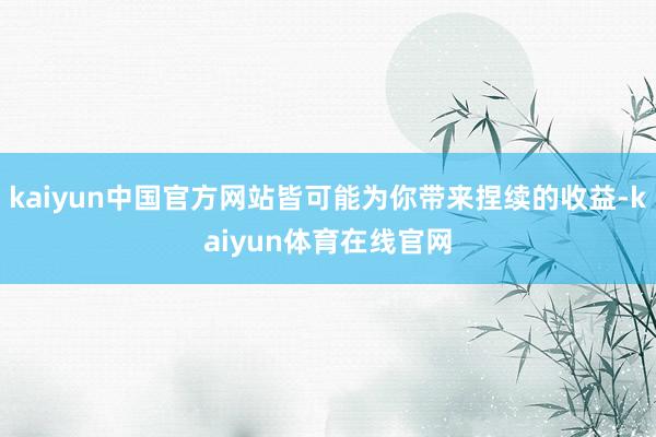 kaiyun中国官方网站皆可能为你带来捏续的收益-kaiyun体育在线官网