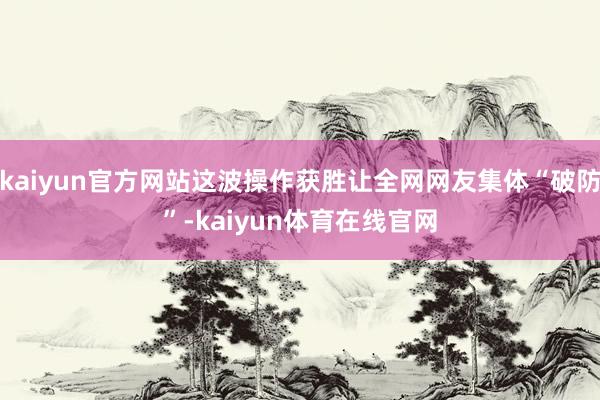 kaiyun官方网站这波操作获胜让全网网友集体“破防”-kaiyun体育在线官网