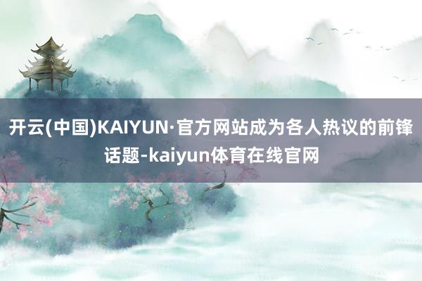 开云(中国)KAIYUN·官方网站成为各人热议的前锋话题-kaiyun体育在线官网