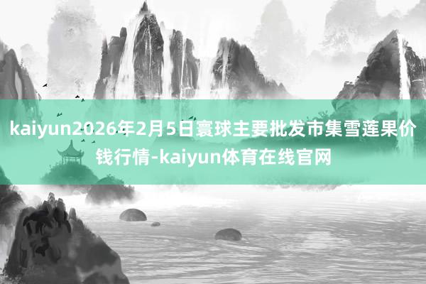 kaiyun2026年2月5日寰球主要批发市集雪莲果价钱行情-kaiyun体育在线官网